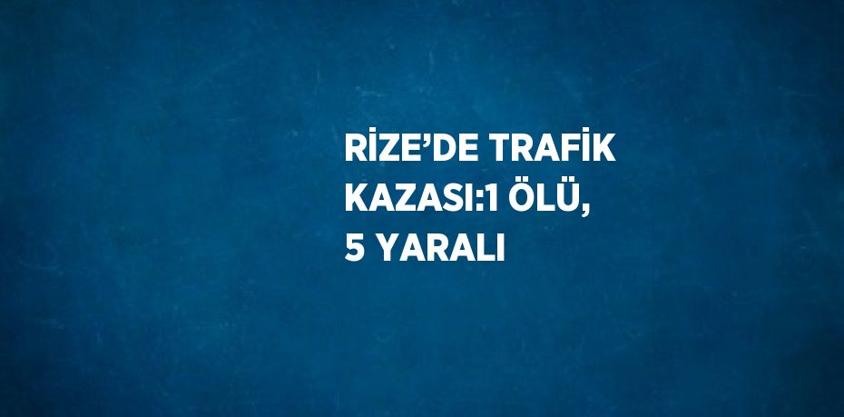 RİZE’DE TRAFİK KAZASI:1 ÖLÜ, 5 YARALI