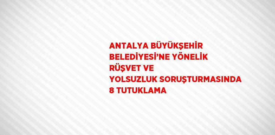 ANTALYA BÜYÜKŞEHİR BELEDİYESİ’NE YÖNELİK RÜŞVET VE YOLSUZLUK SORUŞTURMASINDA 8 TUTUKLAMA