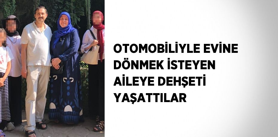 OTOMOBİLİYLE EVİNE DÖNMEK İSTEYEN AİLEYE DEHŞETİ YAŞATTILAR