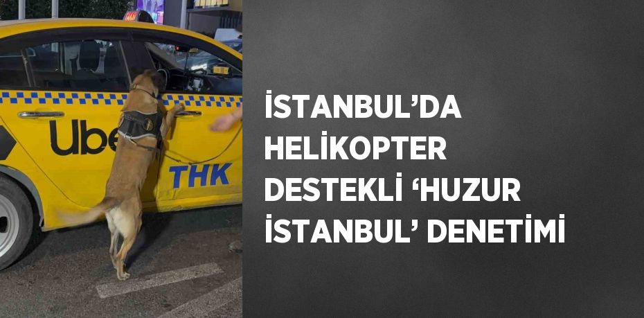 İSTANBUL’DA HELİKOPTER DESTEKLİ ‘HUZUR İSTANBUL’ DENETİMİ