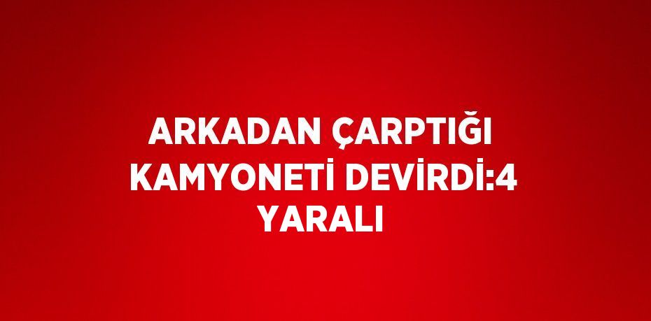 ARKADAN ÇARPTIĞI KAMYONETİ DEVİRDİ:4 YARALI