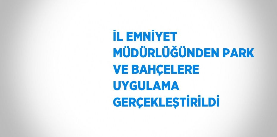 İL EMNİYET MÜDÜRLÜĞÜNDEN PARK VE BAHÇELERE UYGULAMA GERÇEKLEŞTİRİLDİ