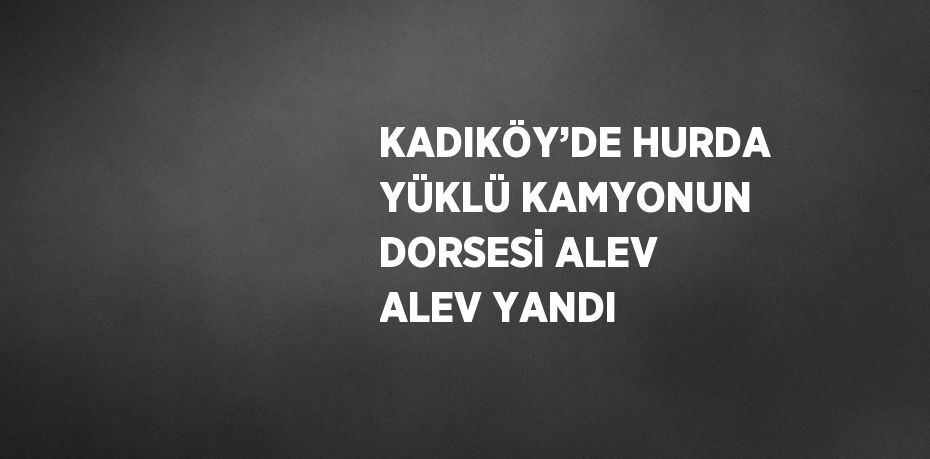 KADIKÖY’DE HURDA YÜKLÜ KAMYONUN DORSESİ ALEV ALEV YANDI