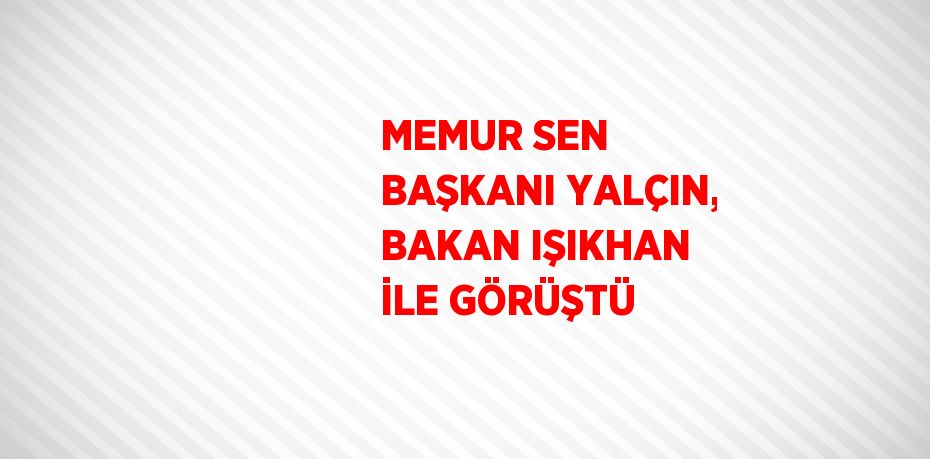 MEMUR SEN BAŞKANI YALÇIN, BAKAN IŞIKHAN İLE GÖRÜŞTÜ