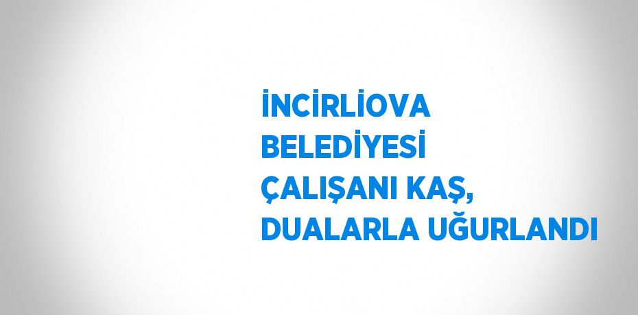 İNCİRLİOVA BELEDİYESİ ÇALIŞANI KAŞ, DUALARLA UĞURLANDI