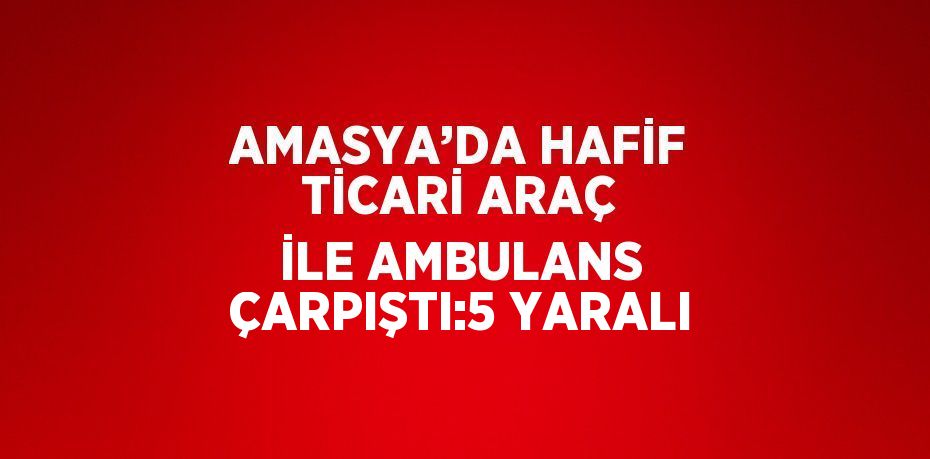AMASYA’DA HAFİF TİCARİ ARAÇ İLE AMBULANS ÇARPIŞTI:5 YARALI