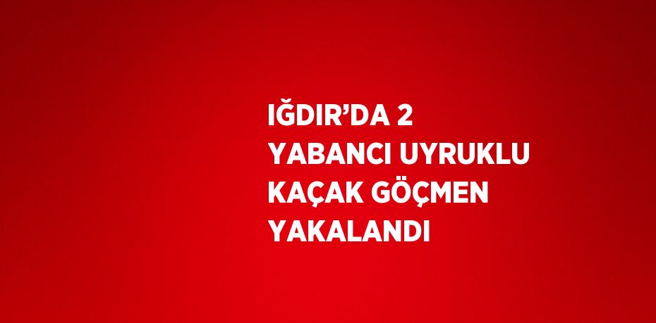 IĞDIR’DA 2 YABANCI UYRUKLU KAÇAK GÖÇMEN YAKALANDI