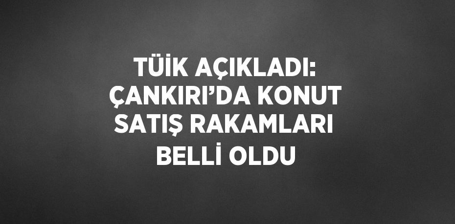 TÜİK AÇIKLADI: ÇANKIRI’DA KONUT SATIŞ RAKAMLARI BELLİ OLDU