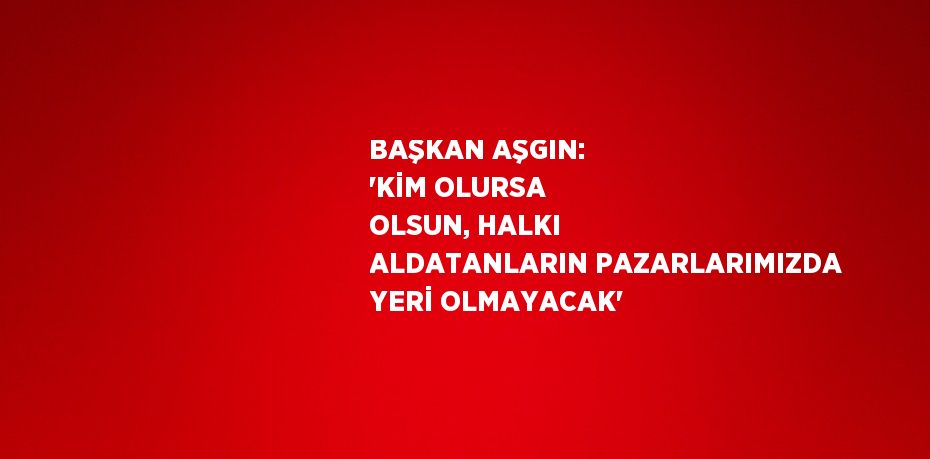 BAŞKAN AŞGIN: 'KİM OLURSA OLSUN, HALKI ALDATANLARIN PAZARLARIMIZDA YERİ OLMAYACAK'
