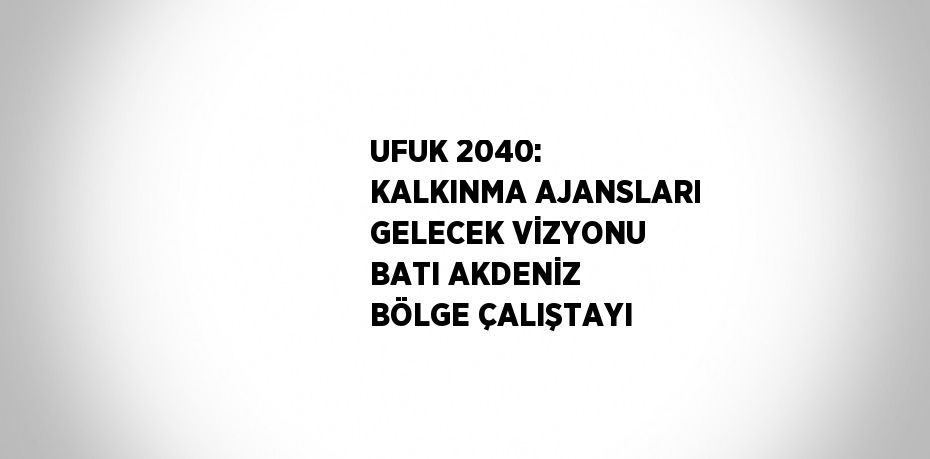 UFUK 2040: KALKINMA AJANSLARI GELECEK VİZYONU BATI AKDENİZ BÖLGE ÇALIŞTAYI