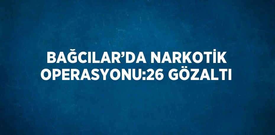 BAĞCILAR’DA NARKOTİK OPERASYONU:26 GÖZALTI