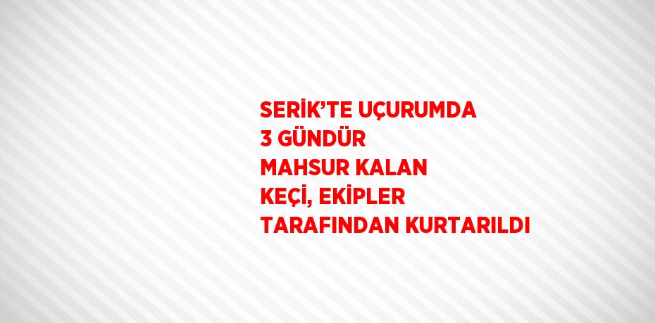 SERİK’TE UÇURUMDA 3 GÜNDÜR MAHSUR KALAN KEÇİ, EKİPLER TARAFINDAN KURTARILDI