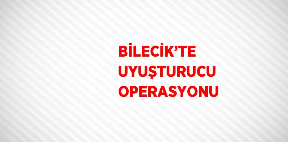 BİLECİK’TE UYUŞTURUCU OPERASYONU