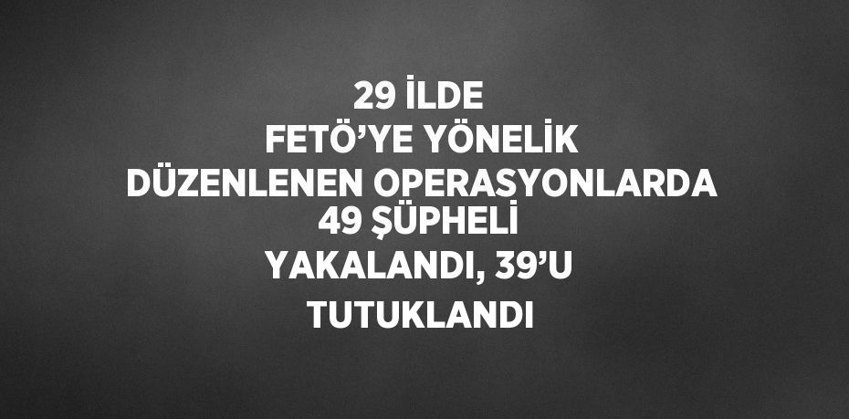 29 İLDE FETÖ’YE YÖNELİK DÜZENLENEN OPERASYONLARDA 49 ŞÜPHELİ YAKALANDI, 39’U TUTUKLANDI