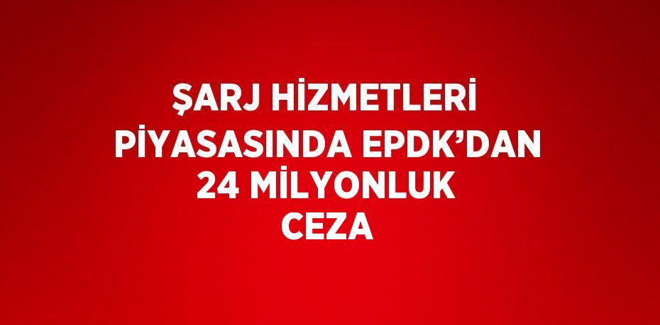 ŞARJ HİZMETLERİ PİYASASINDA EPDK’DAN 24 MİLYONLUK CEZA