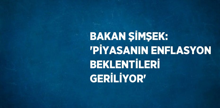BAKAN ŞİMŞEK: 'PİYASANIN ENFLASYON BEKLENTİLERİ GERİLİYOR'