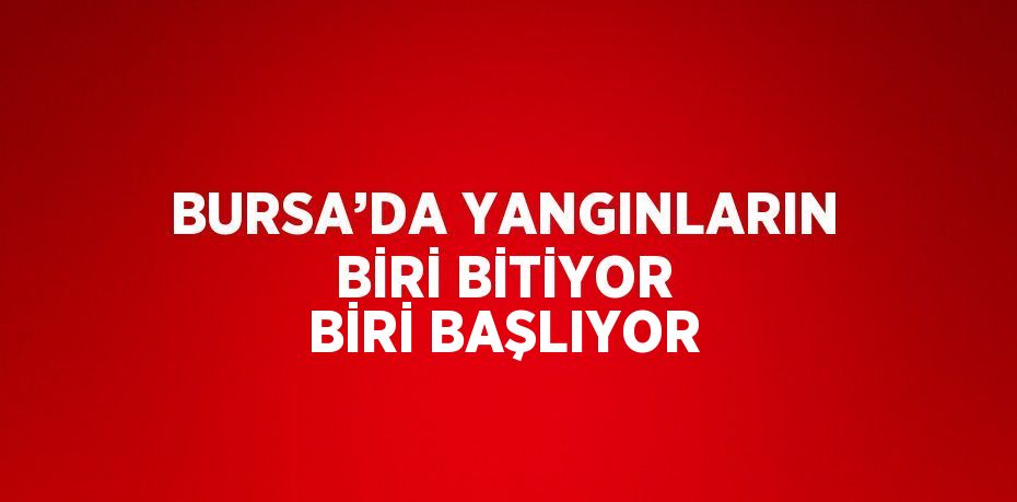 BURSA’DA YANGINLARIN BİRİ BİTİYOR BİRİ BAŞLIYOR