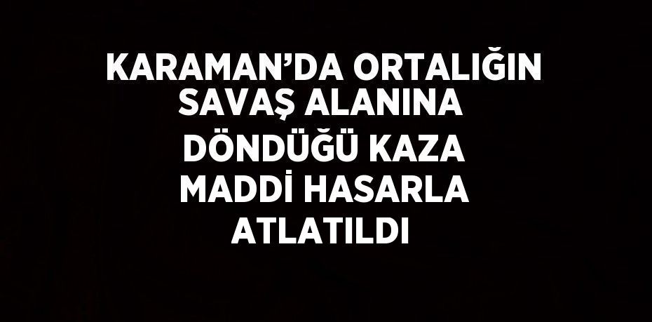 KARAMAN’DA ORTALIĞIN SAVAŞ ALANINA DÖNDÜĞÜ KAZA MADDİ HASARLA ATLATILDI