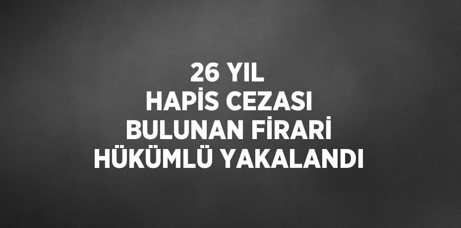 26 YIL HAPİS CEZASI BULUNAN FİRARİ HÜKÜMLÜ YAKALANDI