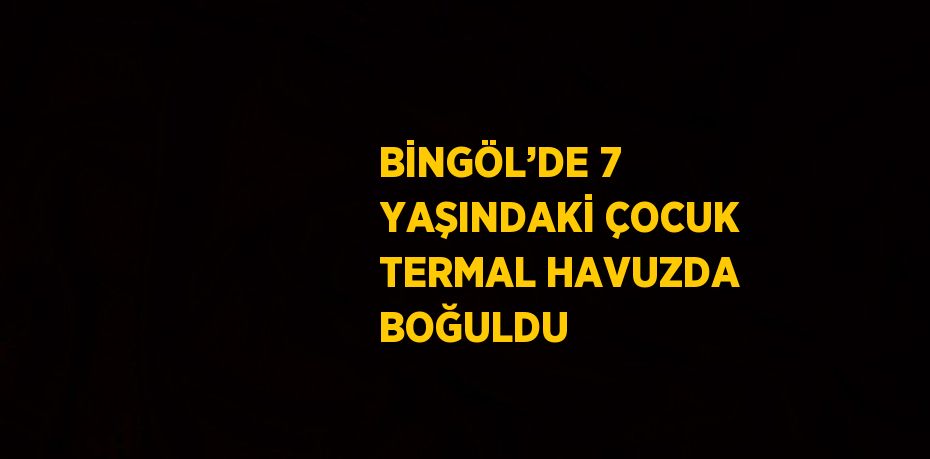 BİNGÖL’DE 7 YAŞINDAKİ ÇOCUK TERMAL HAVUZDA BOĞULDU