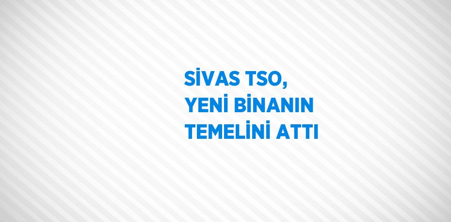 SİVAS TSO, YENİ BİNANIN TEMELİNİ ATTI