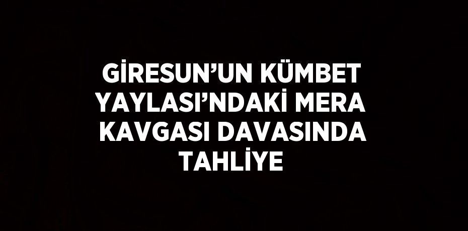GİRESUN’UN KÜMBET YAYLASI’NDAKİ MERA KAVGASI DAVASINDA TAHLİYE