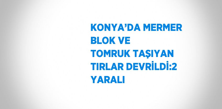 KONYA’DA MERMER BLOK VE TOMRUK TAŞIYAN TIRLAR DEVRİLDİ:2 YARALI