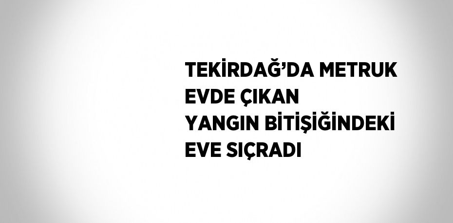 TEKİRDAĞ’DA METRUK EVDE ÇIKAN YANGIN BİTİŞİĞİNDEKİ EVE SIÇRADI