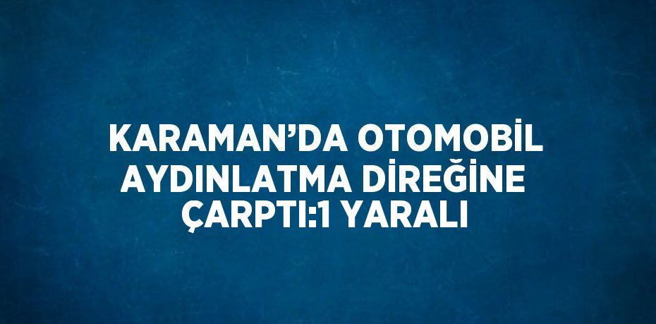 KARAMAN’DA OTOMOBİL AYDINLATMA DİREĞİNE ÇARPTI:1 YARALI
