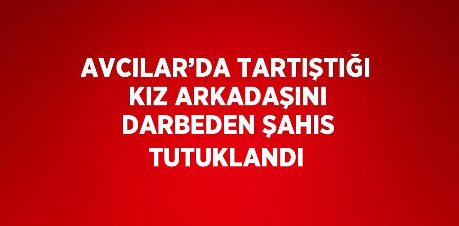 AVCILAR’DA TARTIŞTIĞI KIZ ARKADAŞINI DARBEDEN ŞAHIS TUTUKLANDI