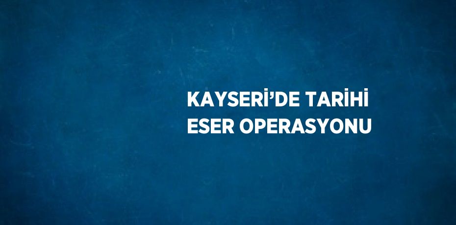 KAYSERİ’DE TARİHİ ESER OPERASYONU