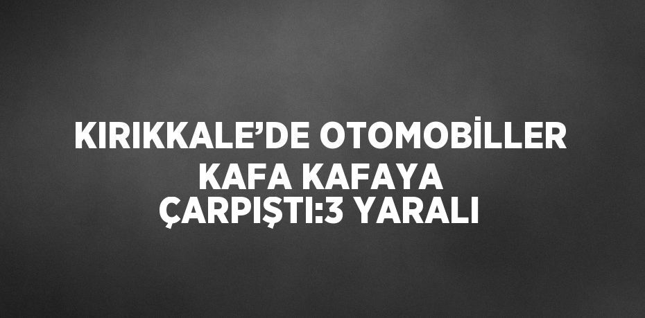 KIRIKKALE’DE OTOMOBİLLER KAFA KAFAYA ÇARPIŞTI:3 YARALI