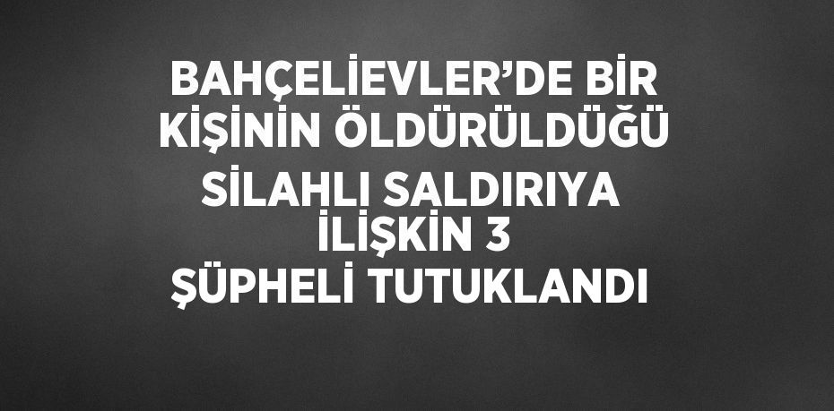 BAHÇELİEVLER’DE BİR KİŞİNİN ÖLDÜRÜLDÜĞÜ SİLAHLI SALDIRIYA İLİŞKİN 3 ŞÜPHELİ TUTUKLANDI