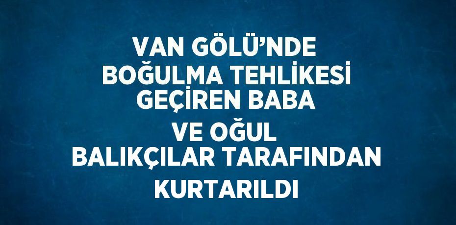 VAN GÖLÜ’NDE BOĞULMA TEHLİKESİ GEÇİREN BABA VE OĞUL BALIKÇILAR TARAFINDAN KURTARILDI