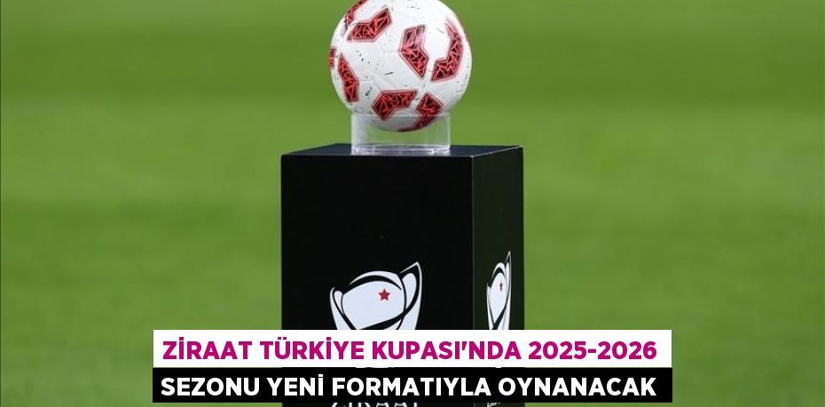 Ziraat Türkiye Kupası'nda 2025-2026 sezonu yeni formatıyla oynanacak