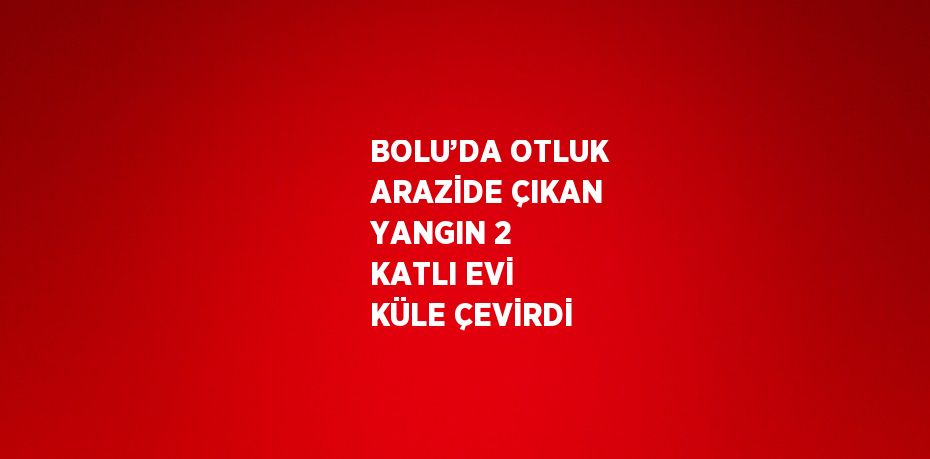 BOLU’DA OTLUK ARAZİDE ÇIKAN YANGIN 2 KATLI EVİ KÜLE ÇEVİRDİ