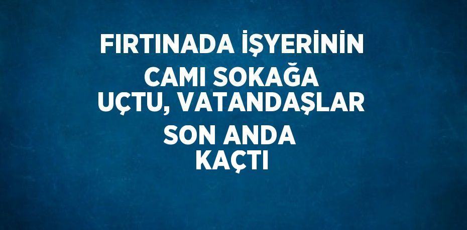 FIRTINADA İŞYERİNİN CAMI SOKAĞA UÇTU, VATANDAŞLAR SON ANDA KAÇTI
