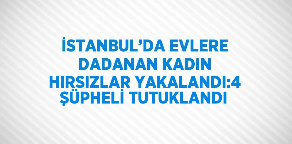 İSTANBUL’DA EVLERE DADANAN KADIN HIRSIZLAR YAKALANDI:4 ŞÜPHELİ TUTUKLANDI