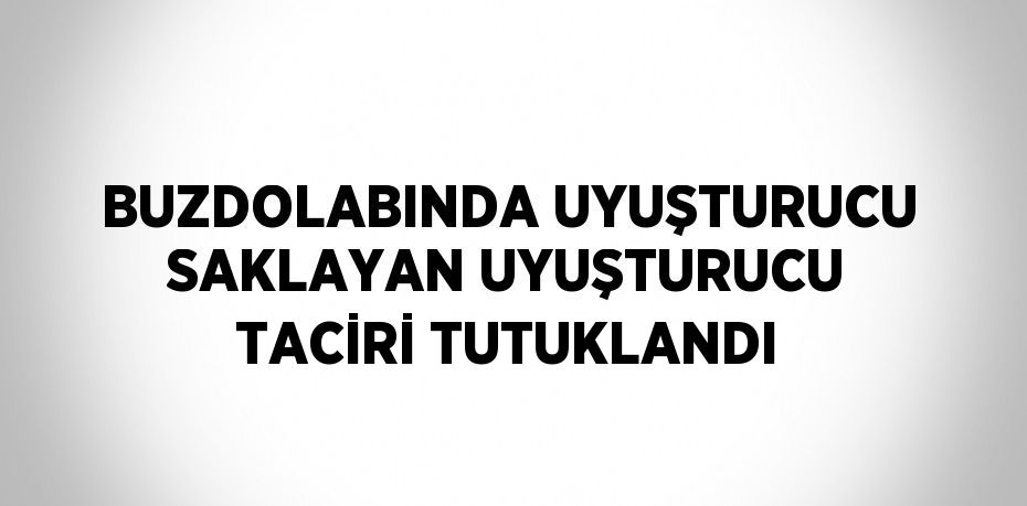 BUZDOLABINDA UYUŞTURUCU SAKLAYAN UYUŞTURUCU TACİRİ TUTUKLANDI