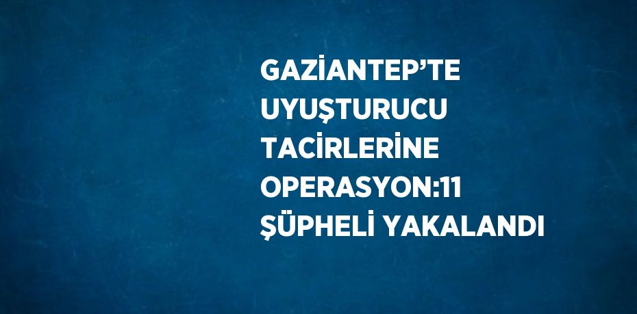 GAZİANTEP’TE UYUŞTURUCU TACİRLERİNE OPERASYON:11 ŞÜPHELİ YAKALANDI