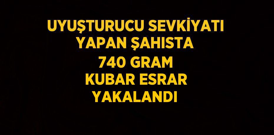 UYUŞTURUCU SEVKİYATI YAPAN ŞAHISTA 740 GRAM KUBAR ESRAR YAKALANDI