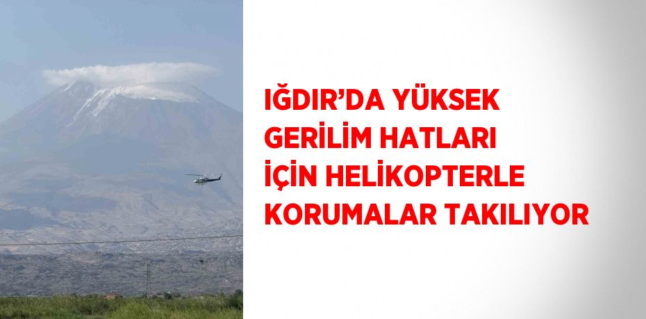 IĞDIR’DA YÜKSEK GERİLİM HATLARI İÇİN HELİKOPTERLE KORUMALAR TAKILIYOR
