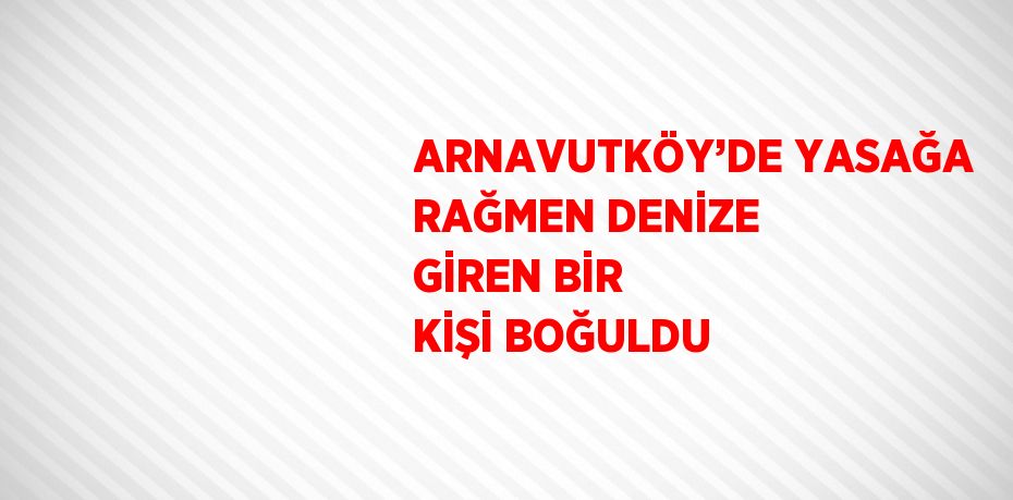 ARNAVUTKÖY’DE YASAĞA RAĞMEN DENİZE GİREN BİR KİŞİ BOĞULDU