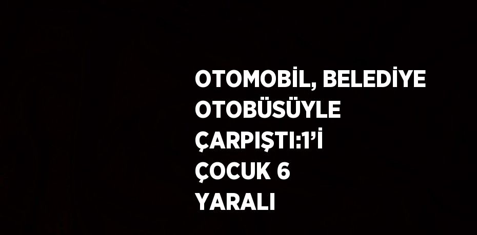 OTOMOBİL, BELEDİYE OTOBÜSÜYLE ÇARPIŞTI:1’İ ÇOCUK 6 YARALI