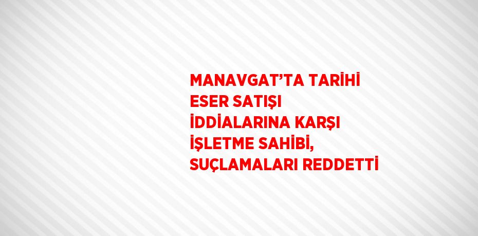 MANAVGAT’TA TARİHİ ESER SATIŞI İDDİALARINA KARŞI İŞLETME SAHİBİ, SUÇLAMALARI REDDETTİ
