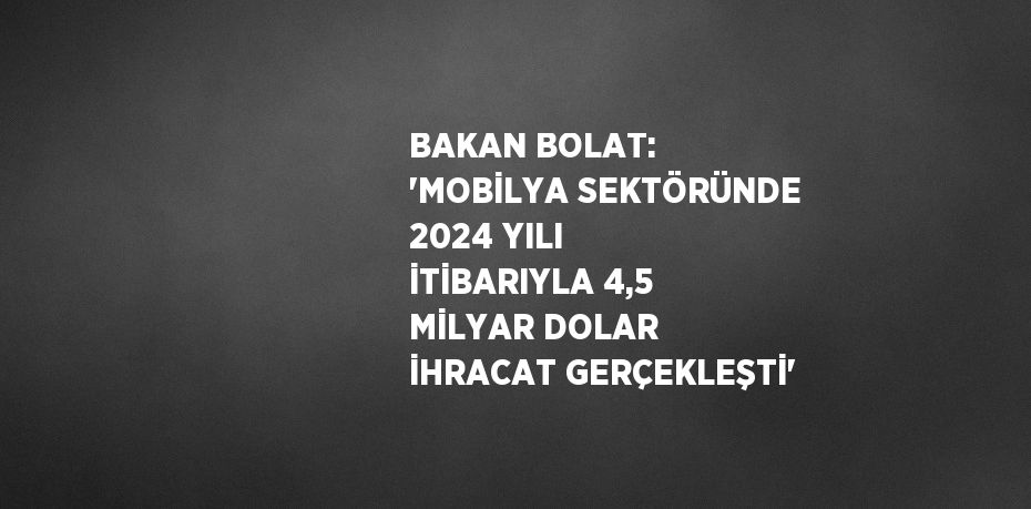 BAKAN BOLAT: 'MOBİLYA SEKTÖRÜNDE 2024 YILI İTİBARIYLA 4,5 MİLYAR DOLAR İHRACAT GERÇEKLEŞTİ'