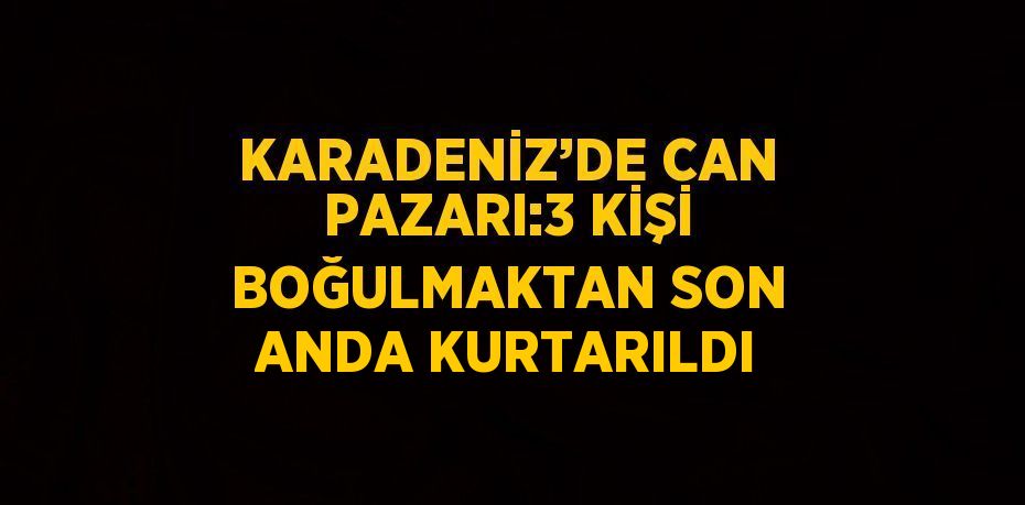 KARADENİZ’DE CAN PAZARI:3 KİŞİ BOĞULMAKTAN SON ANDA KURTARILDI