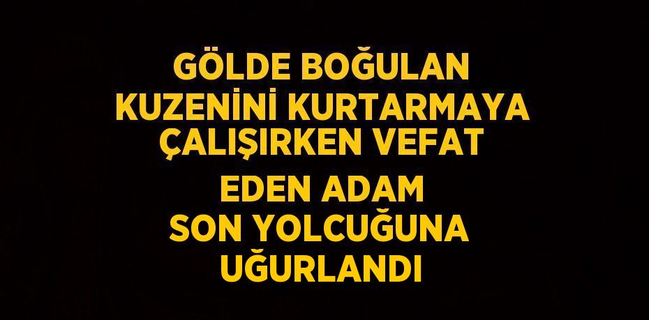 GÖLDE BOĞULAN KUZENİNİ KURTARMAYA ÇALIŞIRKEN VEFAT EDEN ADAM SON YOLCUĞUNA UĞURLANDI