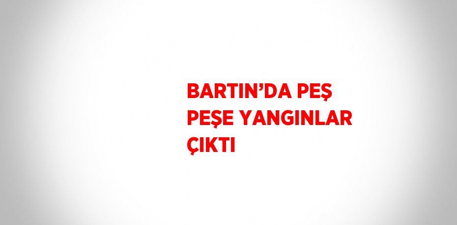 BARTIN’DA PEŞ PEŞE YANGINLAR ÇIKTI