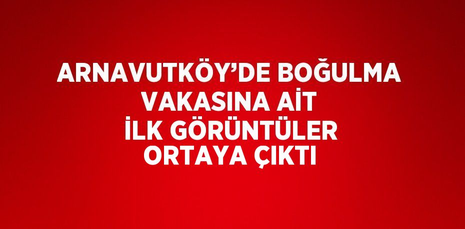 ARNAVUTKÖY’DE BOĞULMA VAKASINA AİT İLK GÖRÜNTÜLER ORTAYA ÇIKTI